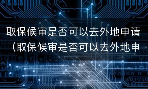 取保候审是否可以去外地申请（取保候审是否可以去外地申请居住证）