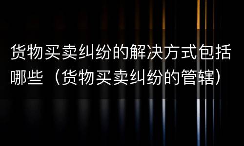货物买卖纠纷的解决方式包括哪些（货物买卖纠纷的管辖）
