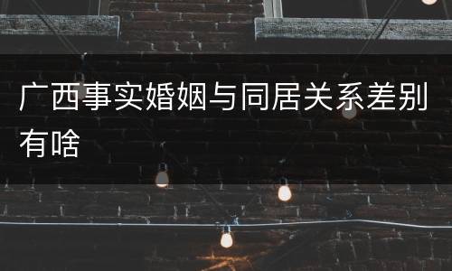 广西事实婚姻与同居关系差别有啥