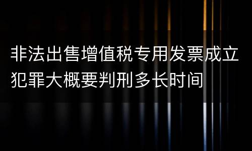 非法出售增值税专用发票成立犯罪大概要判刑多长时间