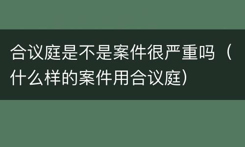 合议庭是不是案件很严重吗（什么样的案件用合议庭）