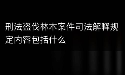 刑法盗伐林木案件司法解释规定内容包括什么