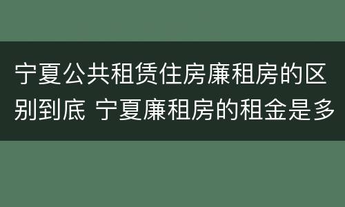 宁夏公共租赁住房廉租房的区别到底 宁夏廉租房的租金是多少钱