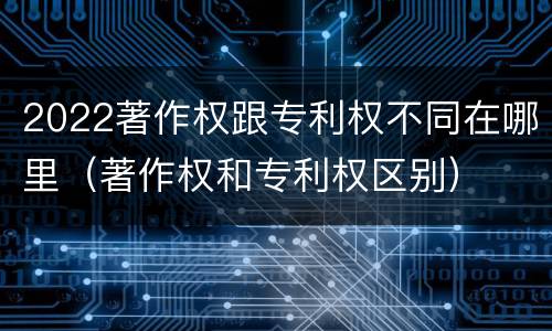 2022著作权跟专利权不同在哪里（著作权和专利权区别）