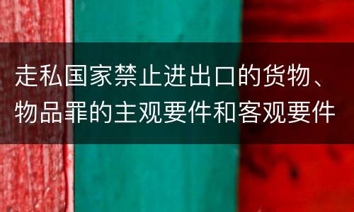 走私国家禁止进出口的货物、物品罪的主观要件和客观要件有哪些