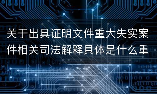 关于出具证明文件重大失实案件相关司法解释具体是什么重要规定
