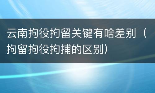云南拘役拘留关键有啥差别（拘留拘役拘捕的区别）