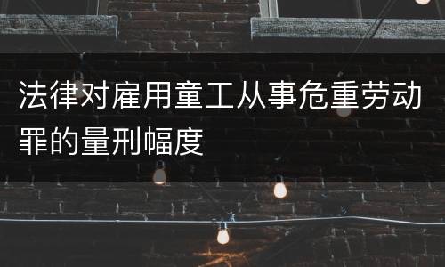 法律对雇用童工从事危重劳动罪的量刑幅度