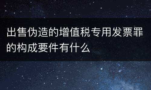 出售伪造的增值税专用发票罪的构成要件有什么