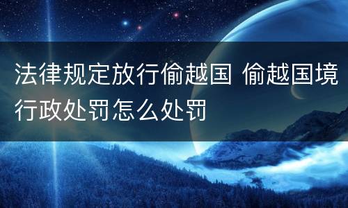 法律规定放行偷越国 偷越国境行政处罚怎么处罚