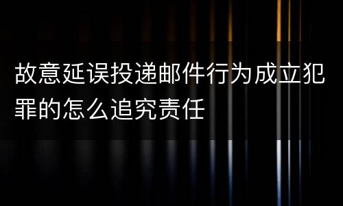 故意延误投递邮件行为成立犯罪的怎么追究责任