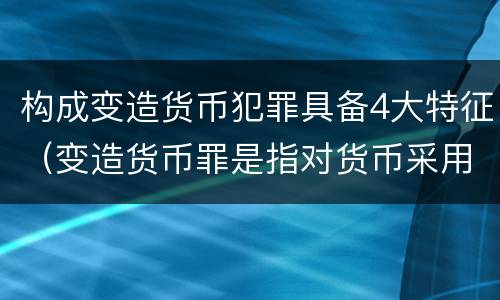 构成变造货币犯罪具备4大特征（变造货币罪是指对货币采用什么等方法）