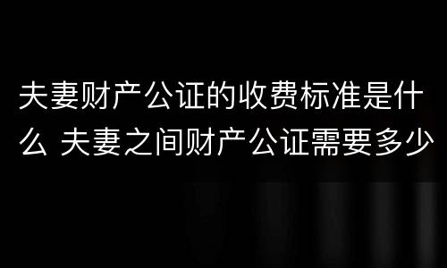 夫妻财产公证的收费标准是什么 夫妻之间财产公证需要多少钱