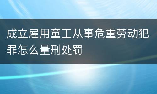 成立雇用童工从事危重劳动犯罪怎么量刑处罚