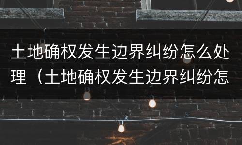 土地确权发生边界纠纷怎么处理（土地确权发生边界纠纷怎么处理的）