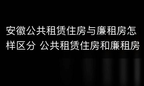 安徽公共租赁住房与廉租房怎样区分 公共租赁住房和廉租房的区别