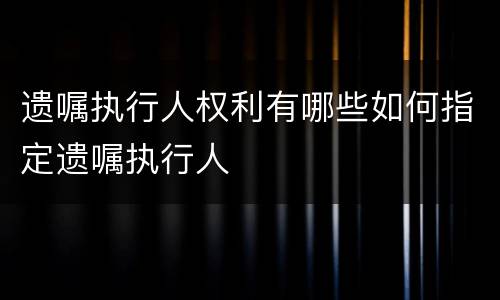 遗嘱执行人权利有哪些如何指定遗嘱执行人