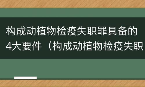 构成动植物检疫失职罪具备的4大要件（构成动植物检疫失职罪具备的4大要件是什么）