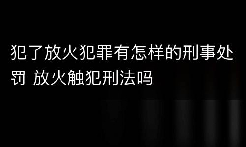 犯了放火犯罪有怎样的刑事处罚 放火触犯刑法吗