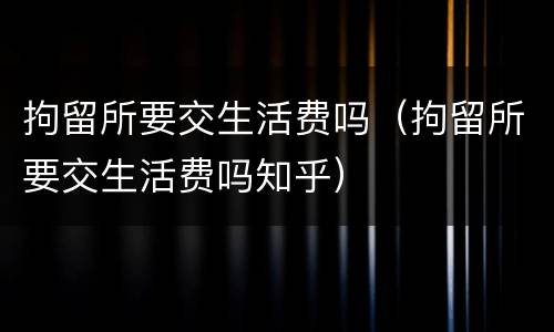 拘留所要交生活费吗（拘留所要交生活费吗知乎）