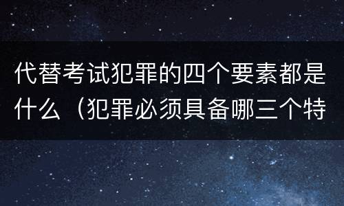 代替考试犯罪的四个要素都是什么（犯罪必须具备哪三个特征）