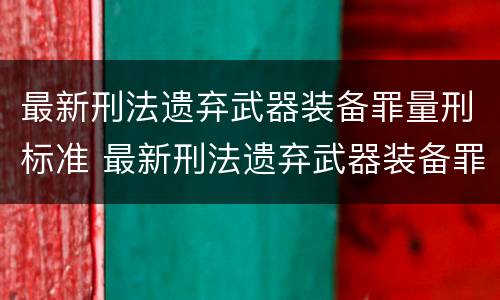 最新刑法遗弃武器装备罪量刑标准 最新刑法遗弃武器装备罪量刑标准表