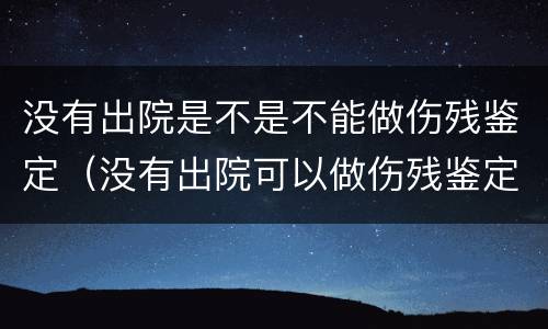 没有出院是不是不能做伤残鉴定（没有出院可以做伤残鉴定吗）