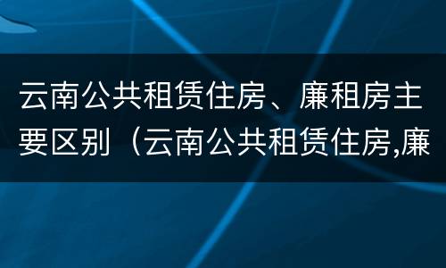 云南公共租赁住房、廉租房主要区别（云南公共租赁住房,廉租房主要区别是什么）