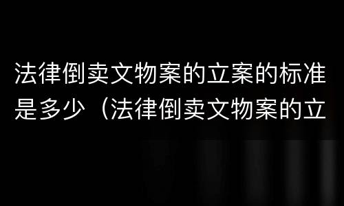 法律倒卖文物案的立案的标准是多少（法律倒卖文物案的立案的标准是多少年）