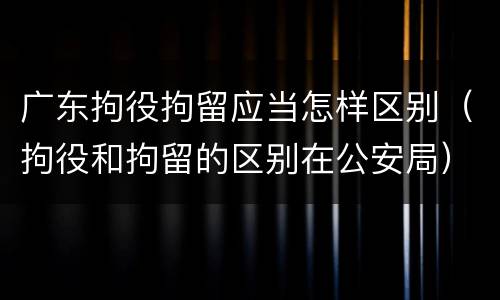 广东拘役拘留应当怎样区别（拘役和拘留的区别在公安局）