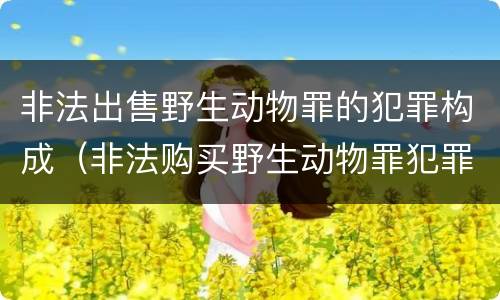 非法出售野生动物罪的犯罪构成（非法购买野生动物罪犯罪构成）
