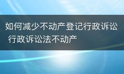 如何减少不动产登记行政诉讼 行政诉讼法不动产