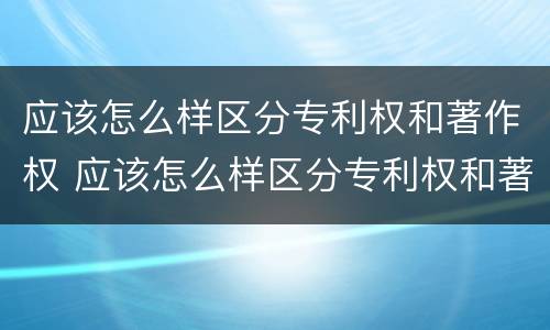 应该怎么样区分专利权和著作权 应该怎么样区分专利权和著作权呢