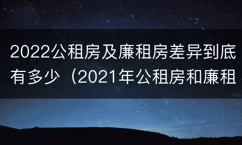 2022公租房及廉租房差异到底有多少（2021年公租房和廉租房有什么区别）