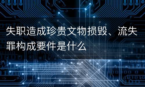 失职造成珍贵文物损毁、流失罪构成要件是什么
