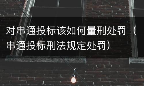对串通投标该如何量刑处罚（串通投标刑法规定处罚）