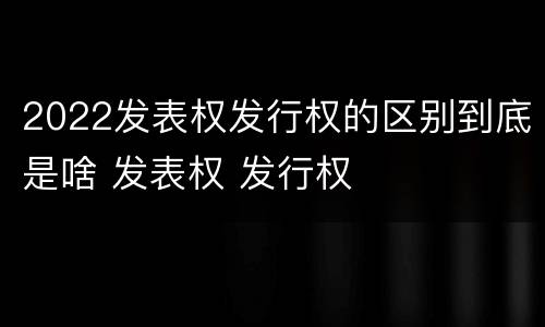 2022发表权发行权的区别到底是啥 发表权 发行权
