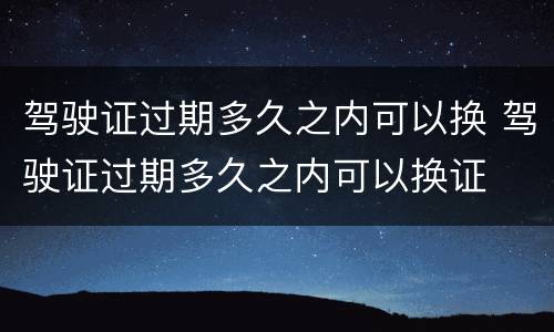 驾驶证过期多久之内可以换 驾驶证过期多久之内可以换证