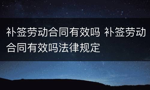 补签劳动合同有效吗 补签劳动合同有效吗法律规定