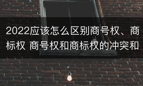 2022应该怎么区别商号权、商标权 商号权和商标权的冲突和解决