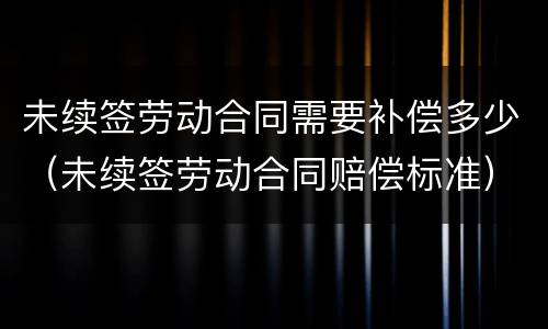 未续签劳动合同需要补偿多少（未续签劳动合同赔偿标准）