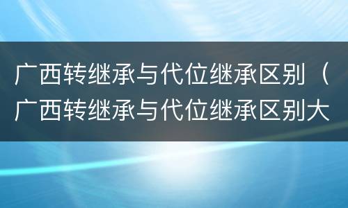 广西转继承与代位继承区别（广西转继承与代位继承区别大吗）