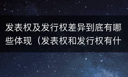 发表权及发行权差异到底有哪些体现（发表权和发行权有什么区别）
