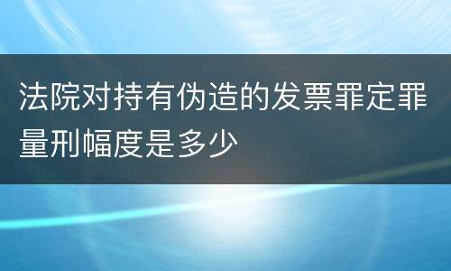 法院对持有伪造的发票罪定罪量刑幅度是多少