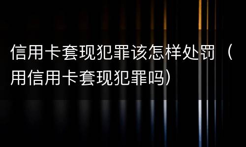 信用卡套现犯罪该怎样处罚（用信用卡套现犯罪吗）