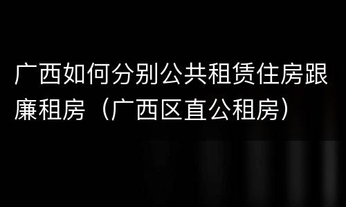 广西如何分别公共租赁住房跟廉租房（广西区直公租房）