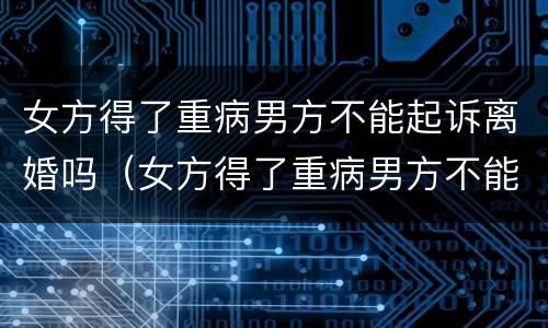 女方得了重病男方不能起诉离婚吗（女方得了重病男方不能起诉离婚吗怎么办）