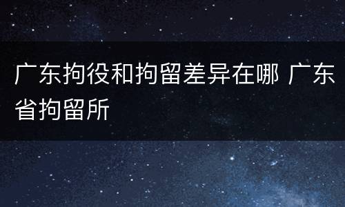 广东拘役和拘留差异在哪 广东省拘留所