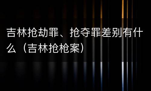 吉林抢劫罪、抢夺罪差别有什么（吉林抢枪案）