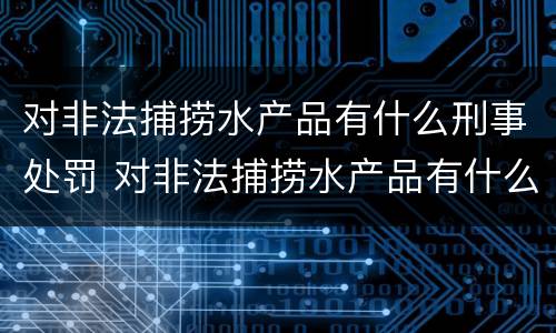 对非法捕捞水产品有什么刑事处罚 对非法捕捞水产品有什么刑事处罚措施